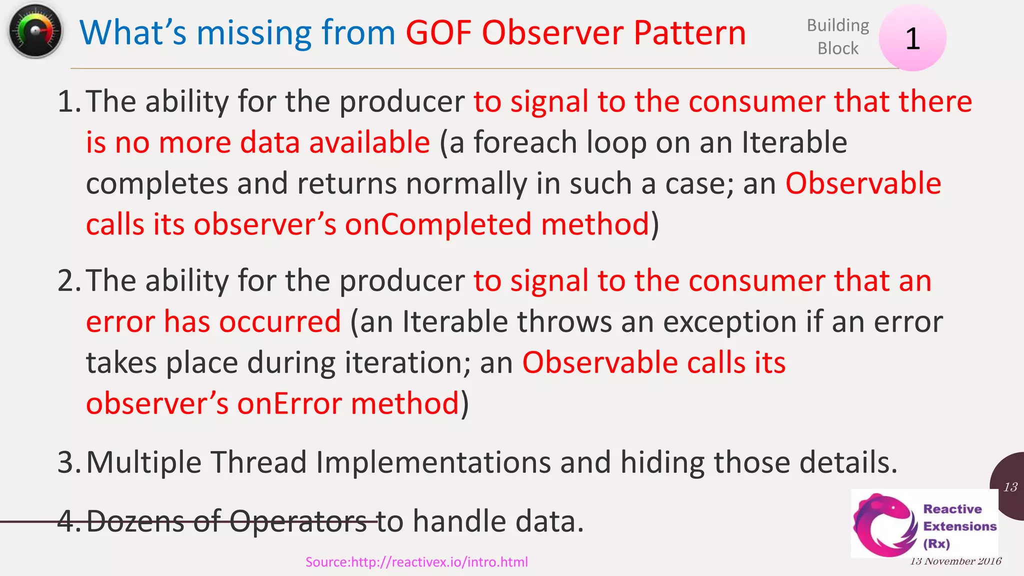 What’s missing from GOF Observer Pattern 13 November 2016 13 1 Building Block Source:http://reactivex.io/intro.html 1.The ability for the producer to signal to the consumer that there is no more data available (a foreach loop on an Iterable completes and returns normally in such a case; an Observable calls its observer’s onCompleted method) 2.The ability for the producer to signal to the consumer that an error has occurred (an Iterable throws an exception if an error takes place during iteration; an Observable calls its observer’s onError method) 3.Multiple Thread Implementations and hiding those details. 4.Dozens of Operators to handle data. 