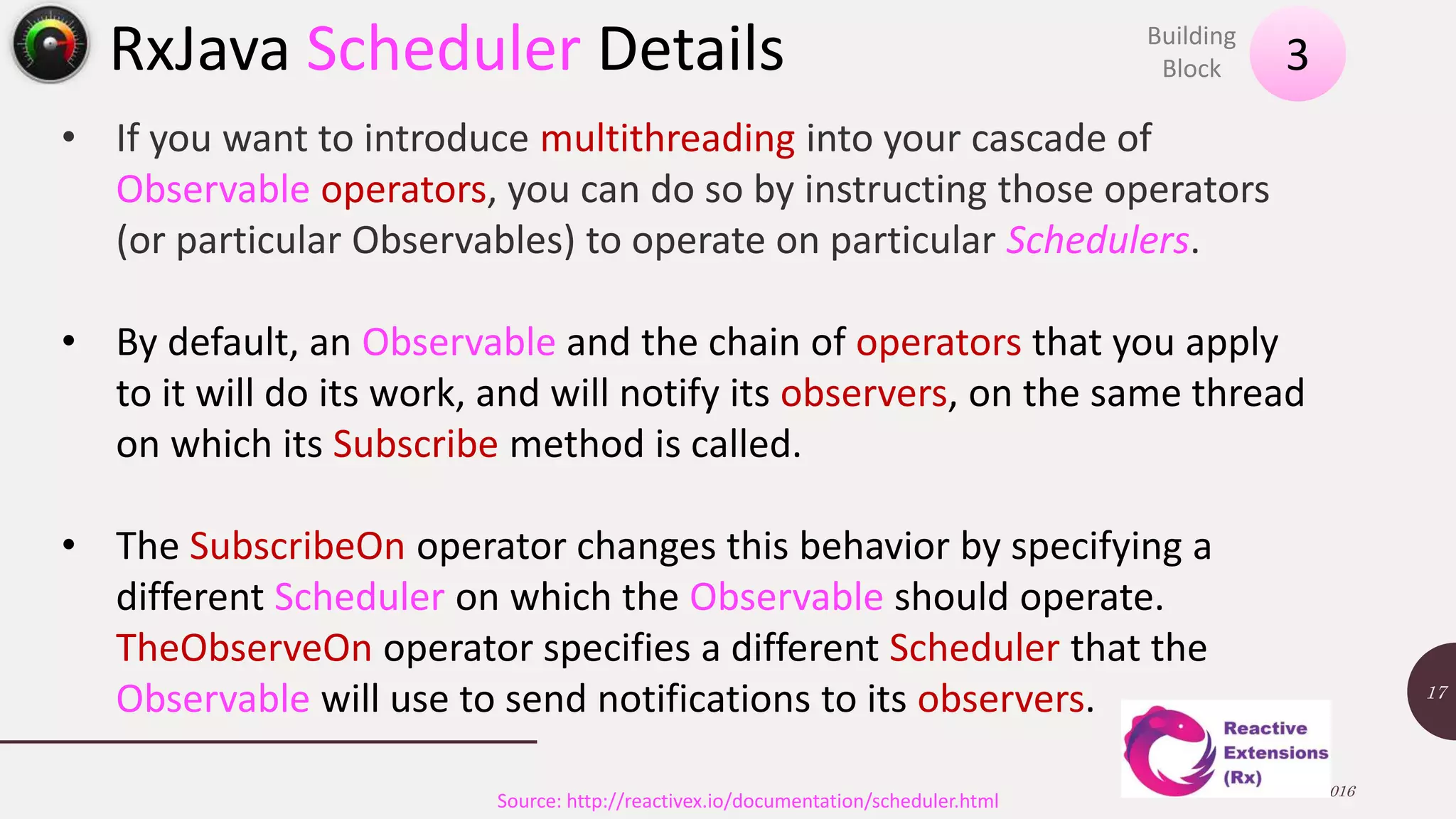 RxJava Scheduler Details 13 November 2016 17 Source: http://reactivex.io/documentation/scheduler.html • If you want to introduce multithreading into your cascade of Observable operators, you can do so by instructing those operators (or particular Observables) to operate on particular Schedulers. • By default, an Observable and the chain of operators that you apply to it will do its work, and will notify its observers, on the same thread on which its Subscribe method is called. • The SubscribeOn operator changes this behavior by specifying a different Scheduler on which the Observable should operate. TheObserveOn operator specifies a different Scheduler that the Observable will use to send notifications to its observers. 3 Building Block 