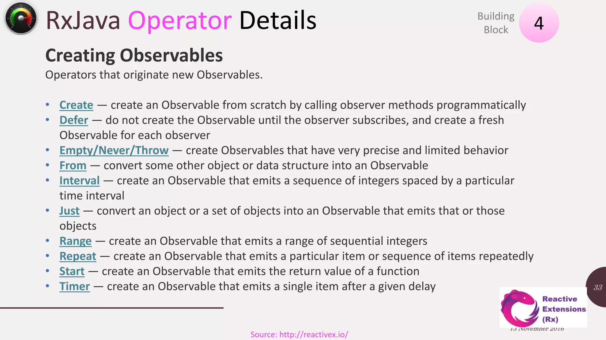 RxJava Operator Details 13 November 2016 33 4Building Block Source: http://reactivex.io/ Creating Observables Operators that originate new Observables. • Create — create an Observable from scratch by calling observer methods programmatically • Defer — do not create the Observable until the observer subscribes, and create a fresh Observable for each observer • Empty/Never/Throw — create Observables that have very precise and limited behavior • From — convert some other object or data structure into an Observable • Interval — create an Observable that emits a sequence of integers spaced by a particular time interval • Just — convert an object or a set of objects into an Observable that emits that or those objects • Range — create an Observable that emits a range of sequential integers • Repeat — create an Observable that emits a particular item or sequence of items repeatedly • Start — create an Observable that emits the return value of a function • Timer — create an Observable that emits a single item after a given delay 