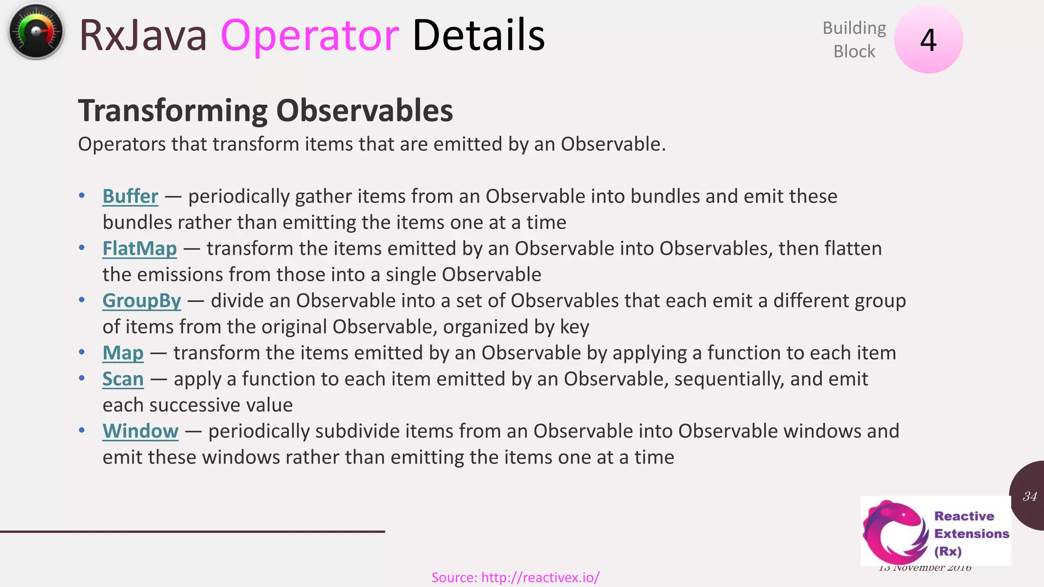 RxJava Operator Details 13 November 2016 34 4Building Block Source: http://reactivex.io/ Transforming Observables Operators that transform items that are emitted by an Observable. • Buffer — periodically gather items from an Observable into bundles and emit these bundles rather than emitting the items one at a time • FlatMap — transform the items emitted by an Observable into Observables, then flatten the emissions from those into a single Observable • GroupBy — divide an Observable into a set of Observables that each emit a different group of items from the original Observable, organized by key • Map — transform the items emitted by an Observable by applying a function to each item • Scan — apply a function to each item emitted by an Observable, sequentially, and emit each successive value • Window — periodically subdivide items from an Observable into Observable windows and emit these windows rather than emitting the items one at a time 