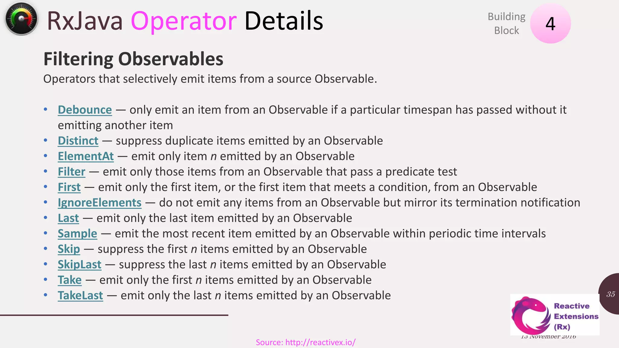 RxJava Operator Details 13 November 2016 35 4Building Block Source: http://reactivex.io/ Filtering Observables Operators that selectively emit items from a source Observable. • Debounce — only emit an item from an Observable if a particular timespan has passed without it emitting another item • Distinct — suppress duplicate items emitted by an Observable • ElementAt — emit only item n emitted by an Observable • Filter — emit only those items from an Observable that pass a predicate test • First — emit only the first item, or the first item that meets a condition, from an Observable • IgnoreElements — do not emit any items from an Observable but mirror its termination notification • Last — emit only the last item emitted by an Observable • Sample — emit the most recent item emitted by an Observable within periodic time intervals • Skip — suppress the first n items emitted by an Observable • SkipLast — suppress the last n items emitted by an Observable • Take — emit only the first n items emitted by an Observable • TakeLast — emit only the last n items emitted by an Observable 