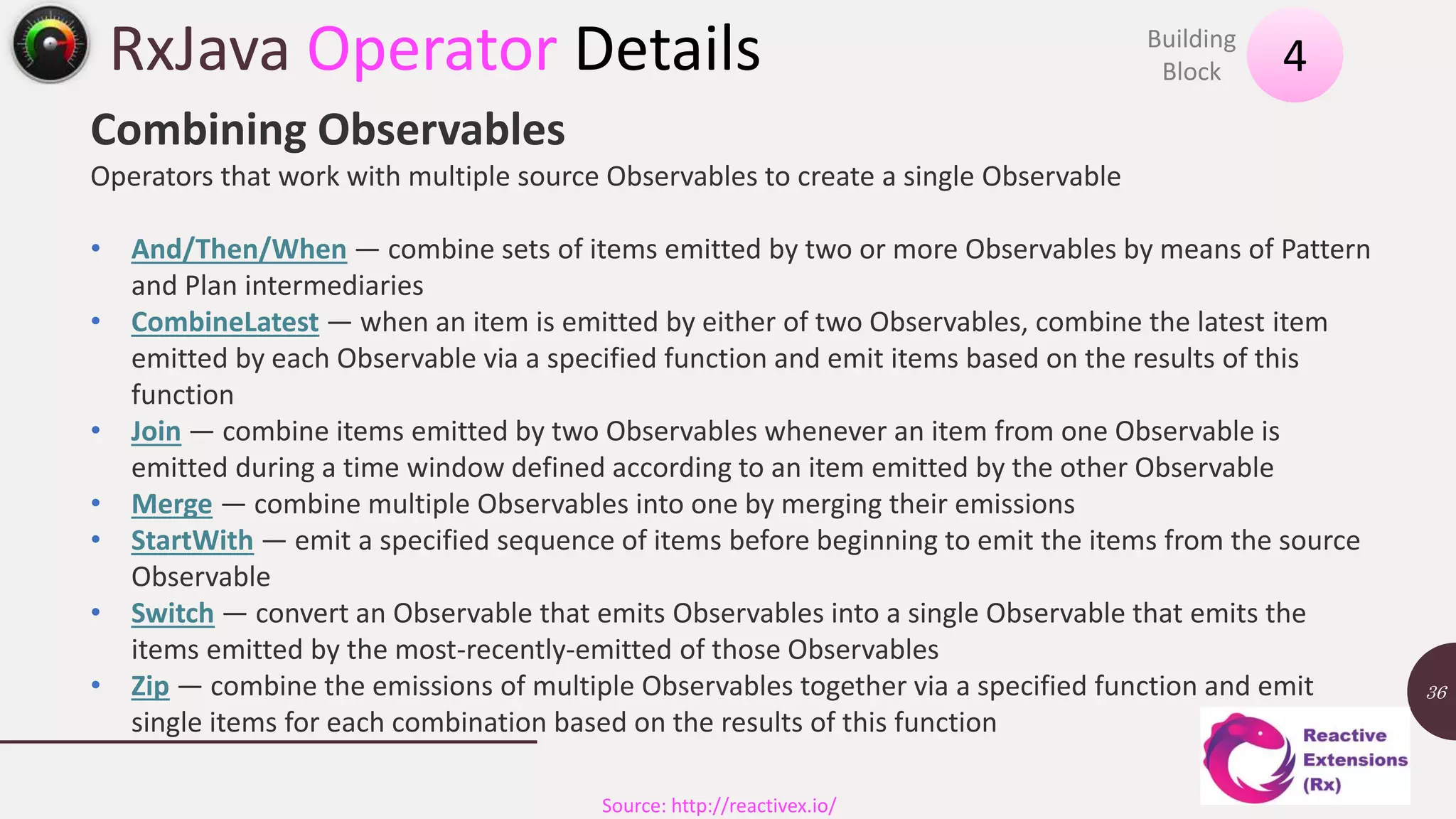 RxJava Operator Details 13 November 2016 36 4Building Block Source: http://reactivex.io/ Combining Observables Operators that work with multiple source Observables to create a single Observable • And/Then/When — combine sets of items emitted by two or more Observables by means of Pattern and Plan intermediaries • CombineLatest — when an item is emitted by either of two Observables, combine the latest item emitted by each Observable via a specified function and emit items based on the results of this function • Join — combine items emitted by two Observables whenever an item from one Observable is emitted during a time window defined according to an item emitted by the other Observable • Merge — combine multiple Observables into one by merging their emissions • StartWith — emit a specified sequence of items before beginning to emit the items from the source Observable • Switch — convert an Observable that emits Observables into a single Observable that emits the items emitted by the most-recently-emitted of those Observables • Zip — combine the emissions of multiple Observables together via a specified function and emit single items for each combination based on the results of this function 