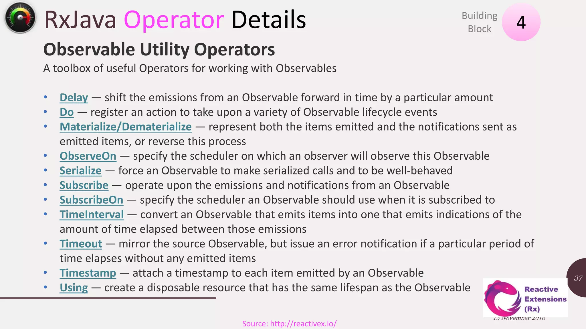 RxJava Operator Details 13 November 2016 37 4Building Block Source: http://reactivex.io/ Observable Utility Operators A toolbox of useful Operators for working with Observables • Delay — shift the emissions from an Observable forward in time by a particular amount • Do — register an action to take upon a variety of Observable lifecycle events • Materialize/Dematerialize — represent both the items emitted and the notifications sent as emitted items, or reverse this process • ObserveOn — specify the scheduler on which an observer will observe this Observable • Serialize — force an Observable to make serialized calls and to be well-behaved • Subscribe — operate upon the emissions and notifications from an Observable • SubscribeOn — specify the scheduler an Observable should use when it is subscribed to • TimeInterval — convert an Observable that emits items into one that emits indications of the amount of time elapsed between those emissions • Timeout — mirror the source Observable, but issue an error notification if a particular period of time elapses without any emitted items • Timestamp — attach a timestamp to each item emitted by an Observable • Using — create a disposable resource that has the same lifespan as the Observable 