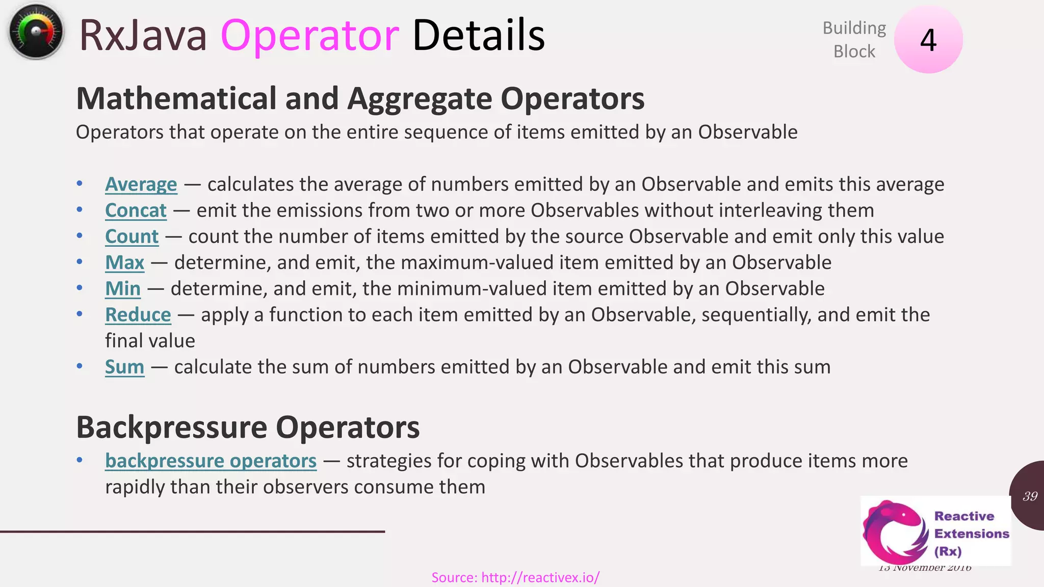 RxJava Operator Details 13 November 2016 39 4Building Block Source: http://reactivex.io/ Mathematical and Aggregate Operators Operators that operate on the entire sequence of items emitted by an Observable • Average — calculates the average of numbers emitted by an Observable and emits this average • Concat — emit the emissions from two or more Observables without interleaving them • Count — count the number of items emitted by the source Observable and emit only this value • Max — determine, and emit, the maximum-valued item emitted by an Observable • Min — determine, and emit, the minimum-valued item emitted by an Observable • Reduce — apply a function to each item emitted by an Observable, sequentially, and emit the final value • Sum — calculate the sum of numbers emitted by an Observable and emit this sum Backpressure Operators • backpressure operators — strategies for coping with Observables that produce items more rapidly than their observers consume them 