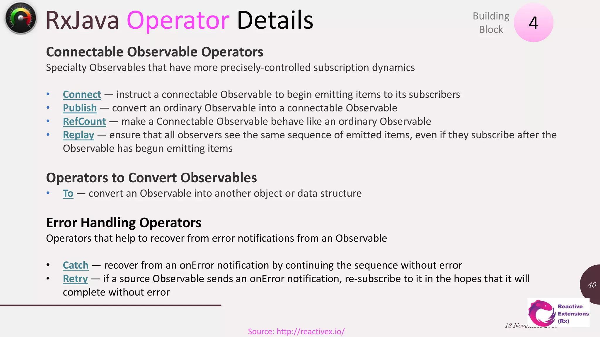 RxJava Operator Details 13 November 2016 40 4Building Block Source: http://reactivex.io/ Connectable Observable Operators Specialty Observables that have more precisely-controlled subscription dynamics • Connect — instruct a connectable Observable to begin emitting items to its subscribers • Publish — convert an ordinary Observable into a connectable Observable • RefCount — make a Connectable Observable behave like an ordinary Observable • Replay — ensure that all observers see the same sequence of emitted items, even if they subscribe after the Observable has begun emitting items Operators to Convert Observables • To — convert an Observable into another object or data structure Error Handling Operators Operators that help to recover from error notifications from an Observable • Catch — recover from an onError notification by continuing the sequence without error • Retry — if a source Observable sends an onError notification, re-subscribe to it in the hopes that it will complete without error 