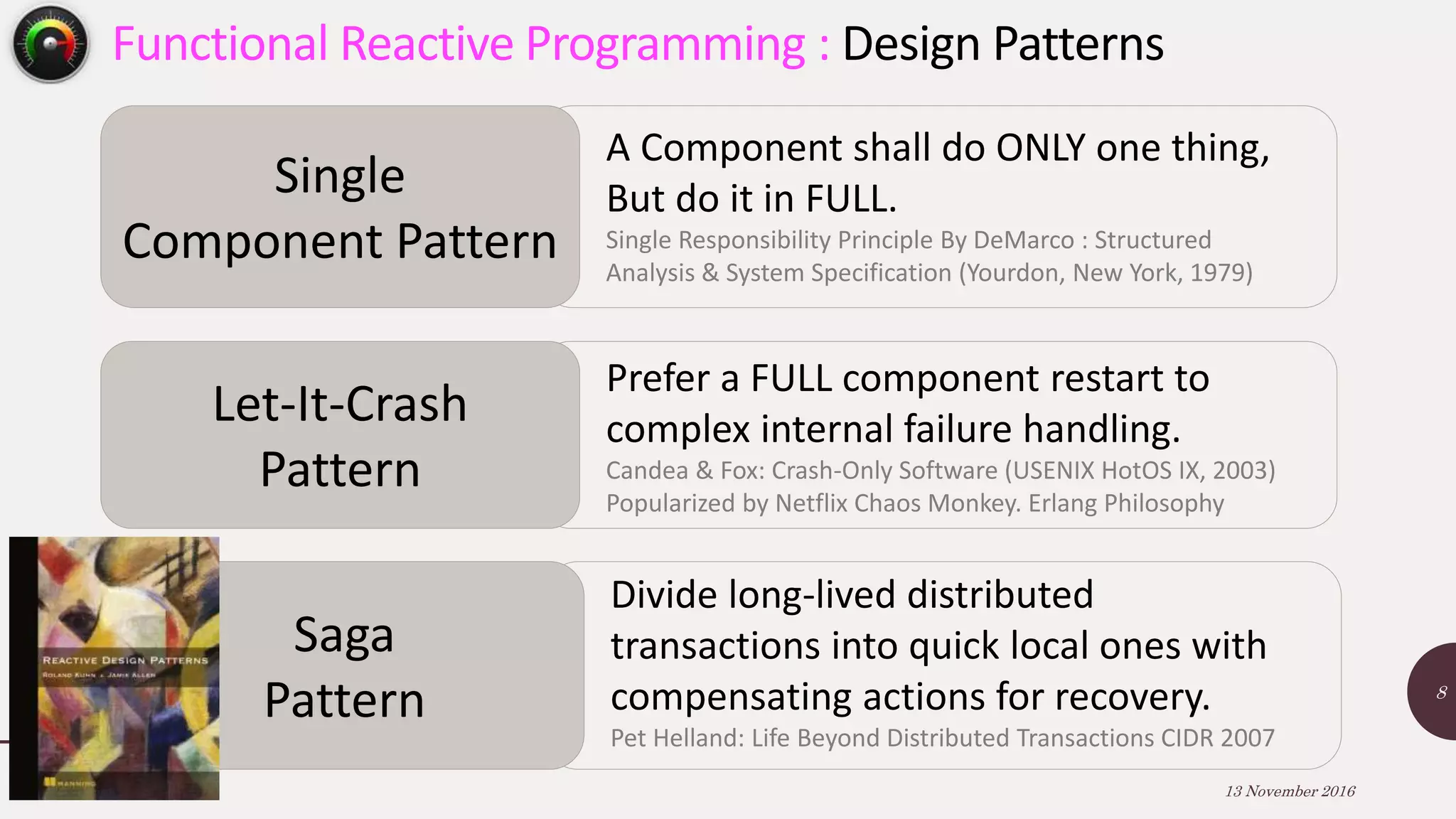 13 November 2016 8 Functional Reactive Programming : Design Patterns Single Component Pattern A Component shall do ONLY one thing, But do it in FULL. Single Responsibility Principle By DeMarco : Structured Analysis & System Specification (Yourdon, New York, 1979) Let-It-Crash Pattern Prefer a FULL component restart to complex internal failure handling. Candea & Fox: Crash-Only Software (USENIX HotOS IX, 2003) Popularized by Netflix Chaos Monkey. Erlang Philosophy Saga Pattern Divide long-lived distributed transactions into quick local ones with compensating actions for recovery. Pet Helland: Life Beyond Distributed Transactions CIDR 2007 