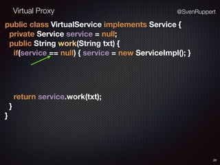 Virtual Proxy
29
@SvenRuppert
public class VirtualService implements Service { 
private Service service = null; 
public String work(String txt) { 
if(service == null) { service = new ServiceImpl(); }
 
return service.work(txt); 
} 
}
 