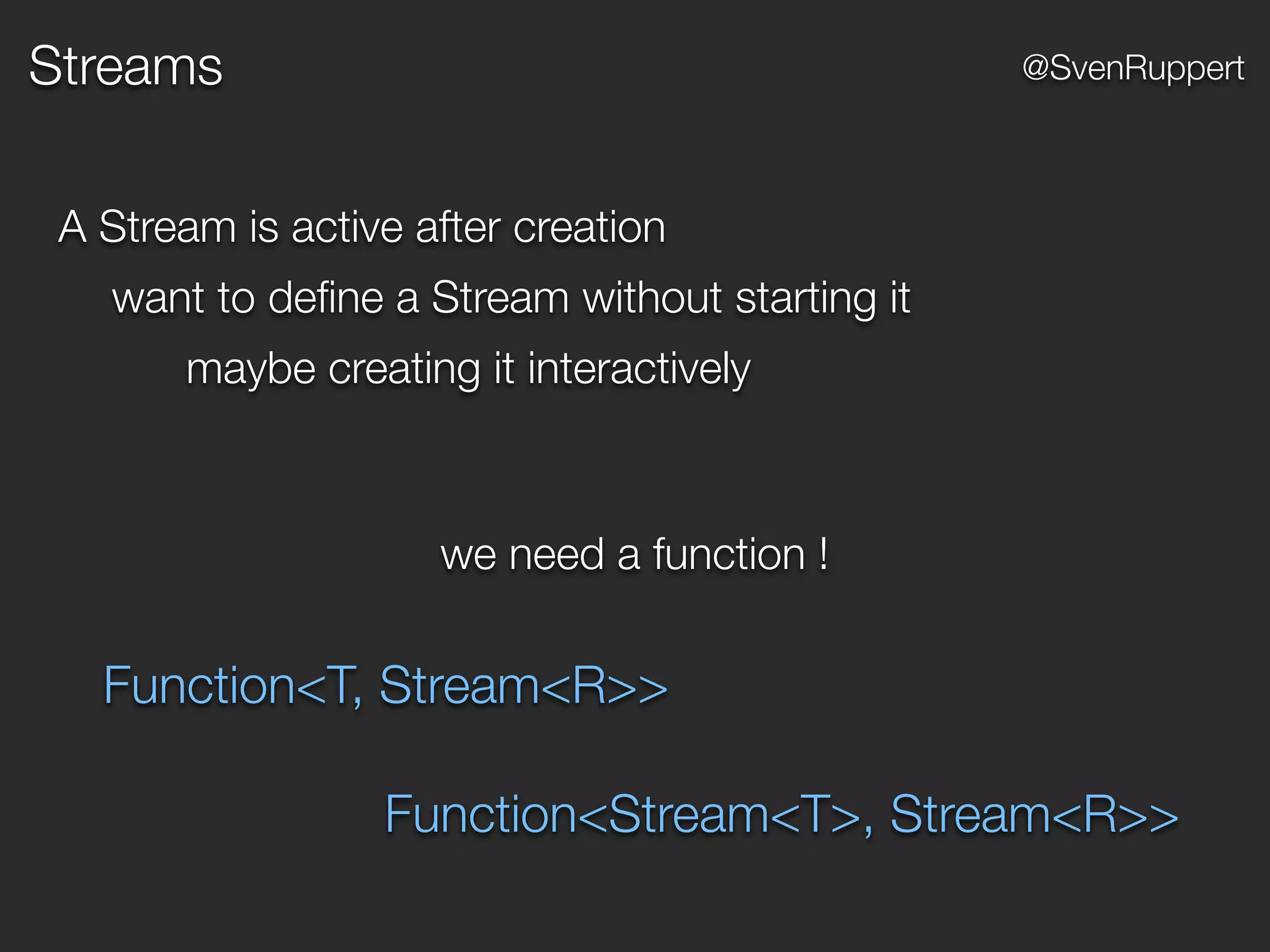 Streams @SvenRuppert
A Stream is active after creation
want to deﬁne a Stream without starting it
maybe creating it interactively
we need a function !
Function<T, Stream<R>>
Function<Stream<T>, Stream<R>>
 