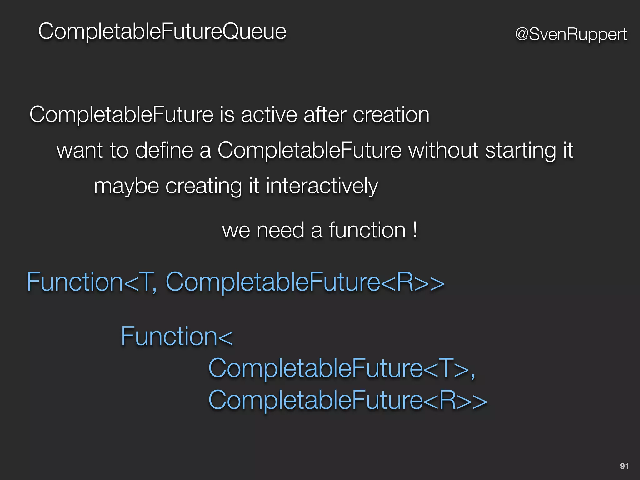 91
@SvenRuppertCompletableFutureQueue
CompletableFuture is active after creation
want to deﬁne a CompletableFuture without starting it
maybe creating it interactively
we need a function !
Function<T, CompletableFuture<R>>
Function<
CompletableFuture<T>,
CompletableFuture<R>>
 