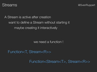 Streams @SvenRuppert
A Stream is active after creation
want to deﬁne a Stream without starting it
maybe creating it interactively
we need a function !
Function<T, Stream<R>>
Function<Stream<T>, Stream<R>>
 