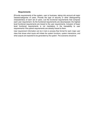 Requirements
[Provide requirements of the system, user or business, taking into account all major
classes/categories of users. Provide the type of security or other distinguishing
characteristics of each set of users. List the functional requirements that compose
each user requirement. As the functional requirements are decomposed, the highest
level functional requirements are traced to the user requirements. Inclusion of lower
level functional requirements is not mandatory in the traceability to user
requirements if the parent requirements are already traced to them.
User requirement information can be in text or process flow format for each major user
class that shows what inputs will initiate the system functions, system interactions, and
what outputs are expected to be generated by the system. The scenarios should be
 