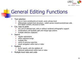 General Editing Functions Text selection one or more constituents at morph, word, phrase level differentiate content from structure – select across morph/word/phrase cells and obtain content, structure or both Cut, copy & paste any unit of selected text, with or without rendered orthographic support combinations will facilitate split and merge type actions multiple selection clipboard Search regular expressions within selection/range multiple files cache of previous searches result navigation within text or index Replace As for search, with the addition of: Optional replacement within text or index Multiple level redo and undo 