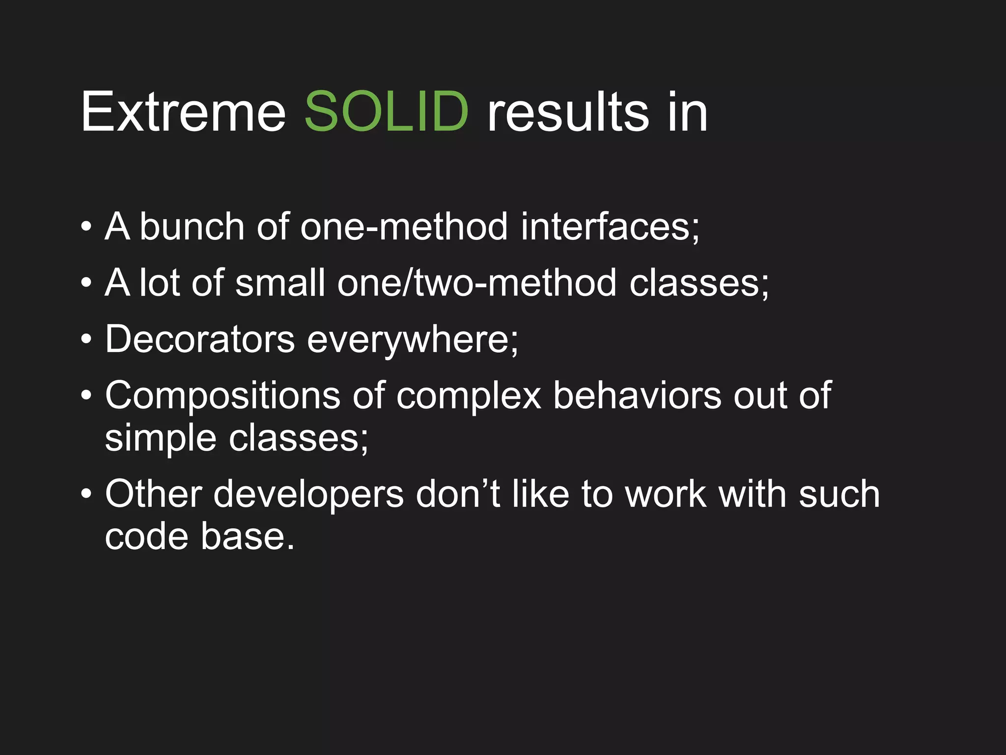 Extreme SOLID results in
• A bunch of one-method interfaces;
• A lot of small one/two-method classes;
• Decorators everywhere;
• Compositions of complex behaviors out of
simple classes;
• Other developers don’t like to work with such
code base.
 