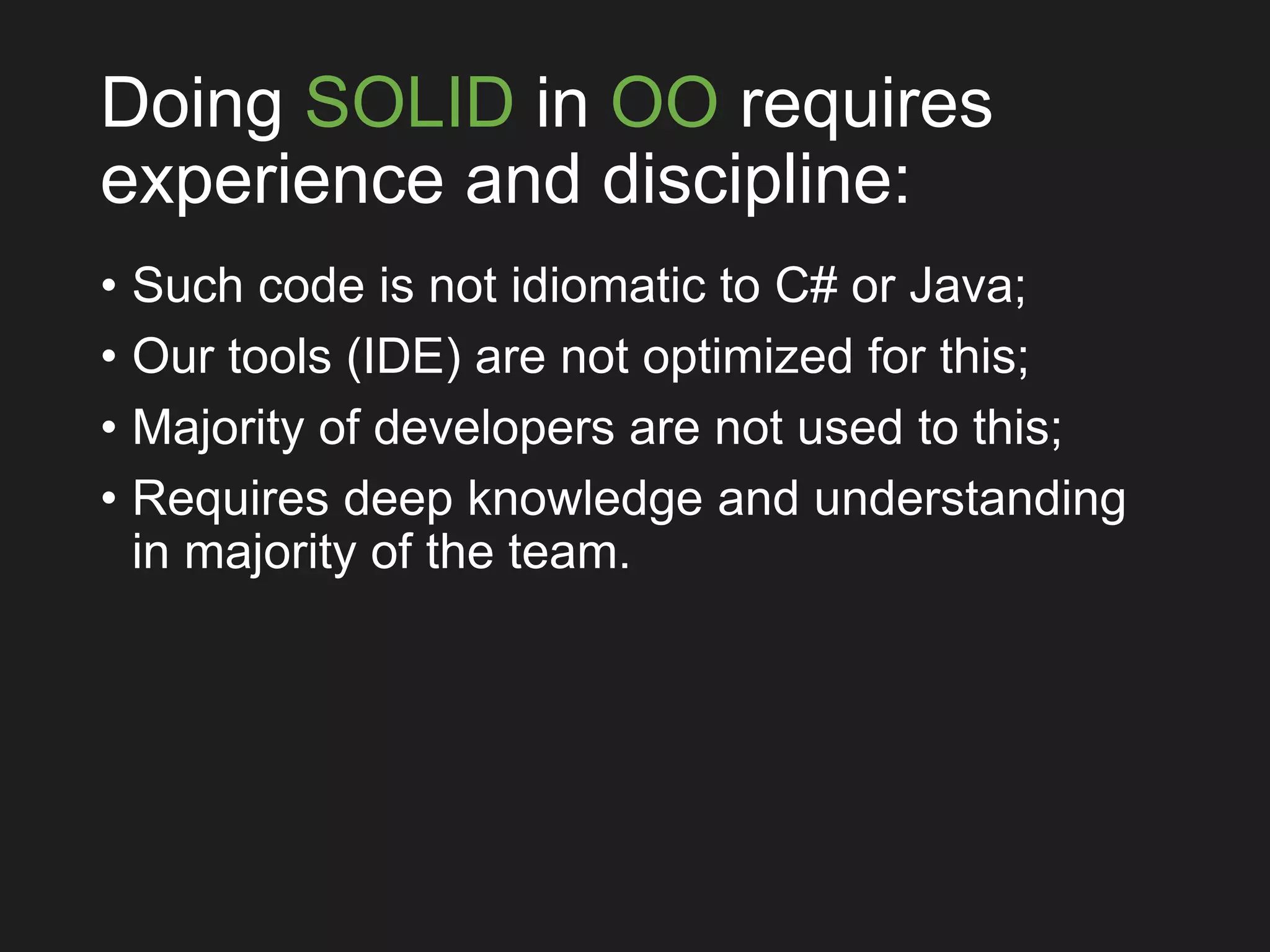 Doing SOLID in OO requires
experience and discipline:
• Such code is not idiomatic to C# or Java;
• Our tools (IDE) are not optimized for this;
• Majority of developers are not used to this;
• Requires deep knowledge and understanding
in majority of the team.
 