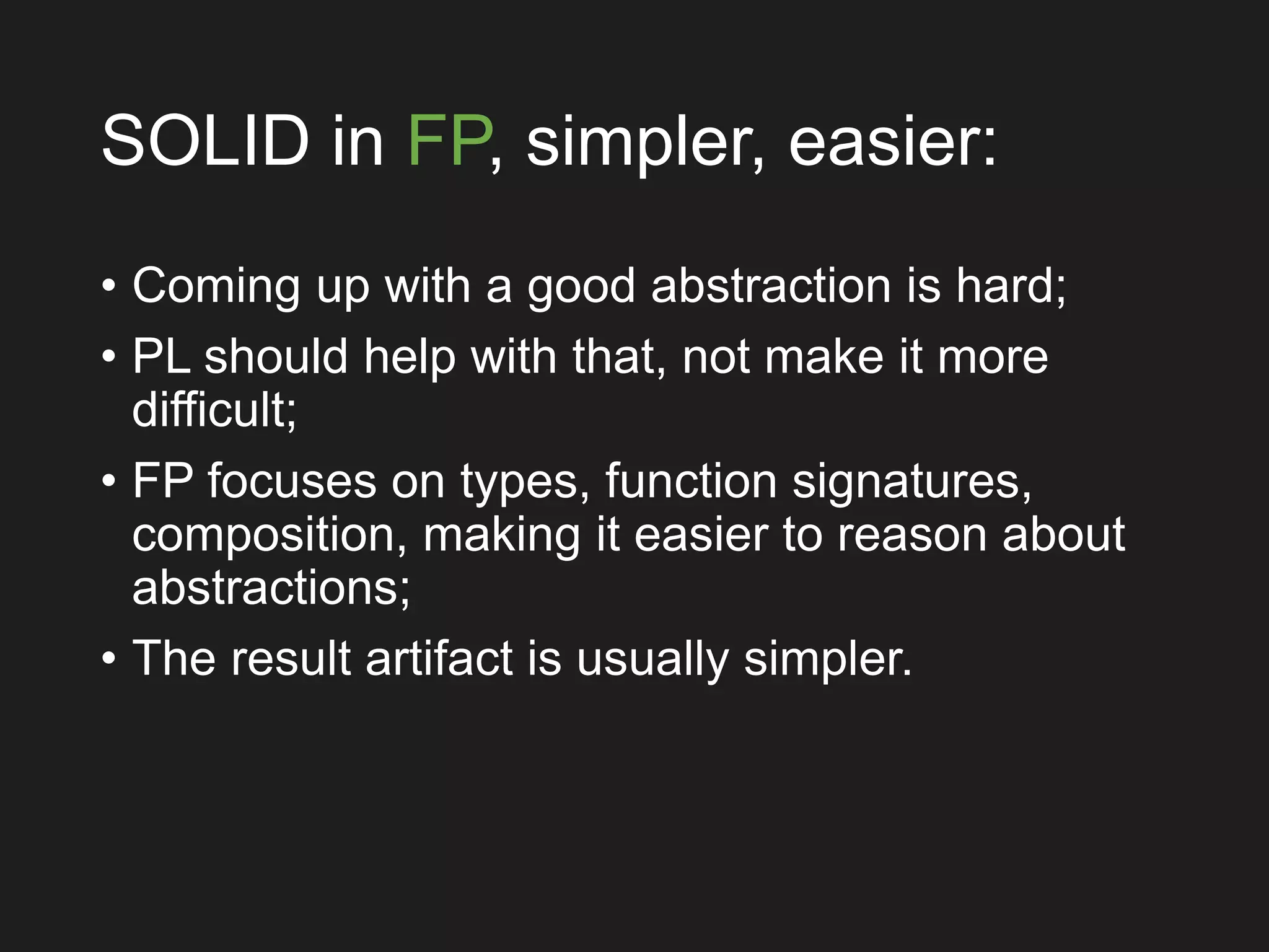 SOLID in FP, simpler, easier:
• Coming up with a good abstraction is hard;
• PL should help with that, not make it more
difficult;
• FP focuses on types, function signatures,
composition, making it easier to reason about
abstractions;
• The result artifact is usually simpler.
 