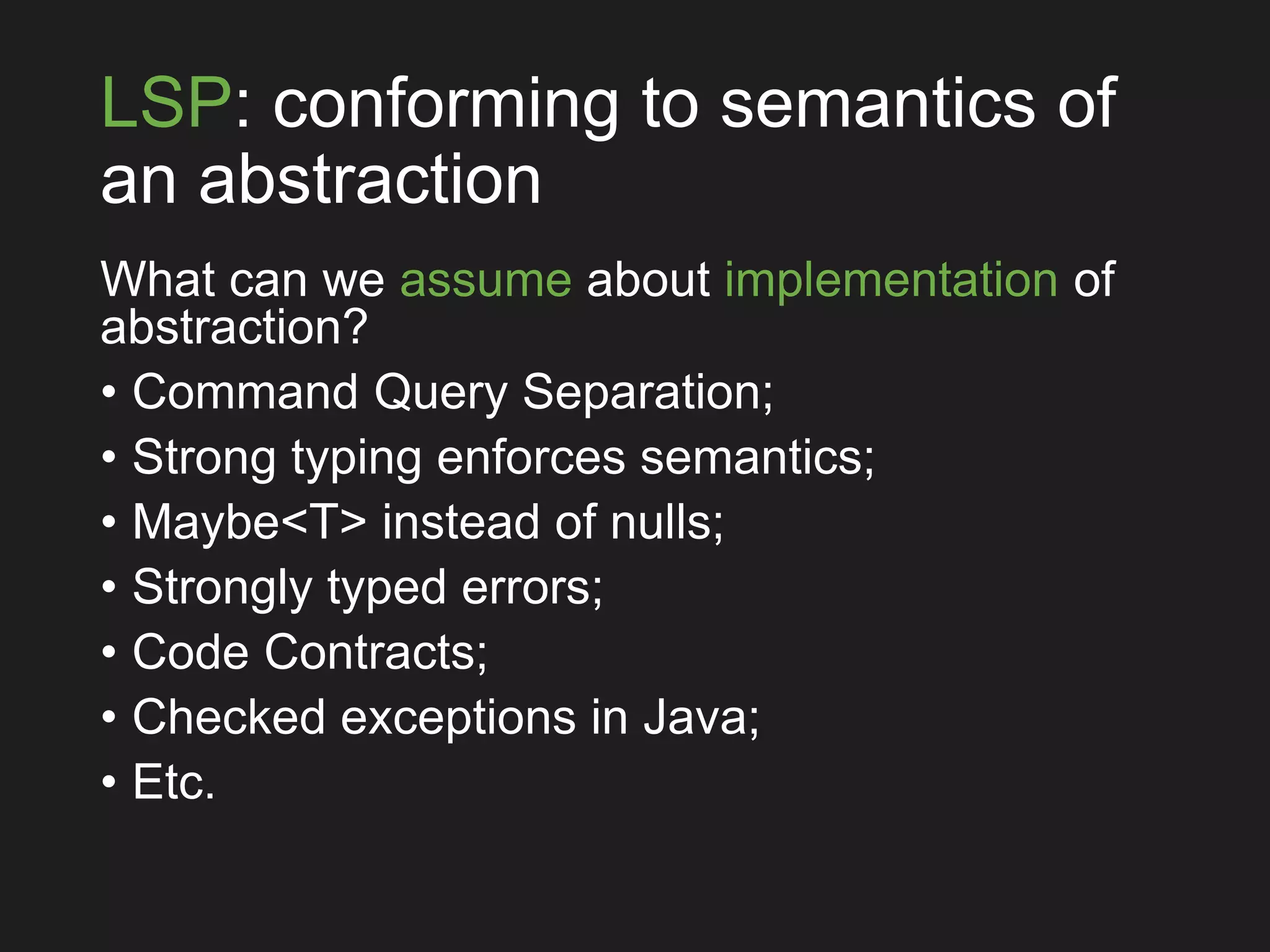 LSP: conforming to semantics of
an abstraction
What can we assume about implementation of
abstraction?
• Command Query Separation;
• Strong typing enforces semantics;
• Maybe<T> instead of nulls;
• Strongly typed errors;
• Code Contracts;
• Checked exceptions in Java;
• Etc.
 