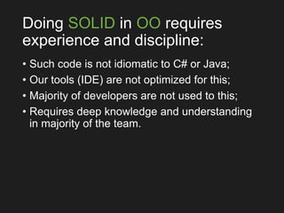 Doing SOLID in OO requires
experience and discipline:
• Such code is not idiomatic to C# or Java;
• Our tools (IDE) are not optimized for this;
• Majority of developers are not used to this;
• Requires deep knowledge and understanding
in majority of the team.
 