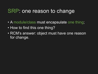 SRP: one reason to change
• A module/class must encapsulate one thing;
• How to find this one thing?
• RCM’s answer: object must have one reason
for change.
 