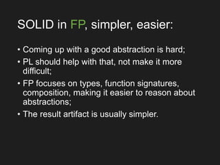 SOLID in FP, simpler, easier:
• Coming up with a good abstraction is hard;
• PL should help with that, not make it more
difficult;
• FP focuses on types, function signatures,
composition, making it easier to reason about
abstractions;
• The result artifact is usually simpler.
 