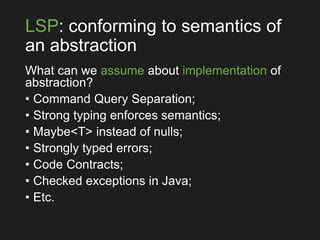 LSP: conforming to semantics of
an abstraction
What can we assume about implementation of
abstraction?
• Command Query Separation;
• Strong typing enforces semantics;
• Maybe<T> instead of nulls;
• Strongly typed errors;
• Code Contracts;
• Checked exceptions in Java;
• Etc.
 