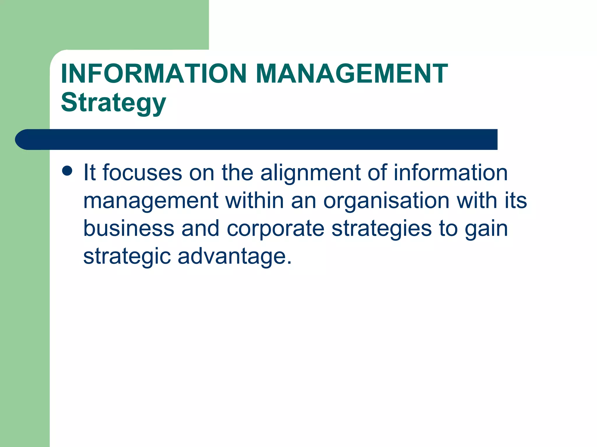 INFORMATION MANAGEMENT Strategy It focuses on the alignment of information management within an organisation with its business and corporate strategies to gain strategic advantage. 