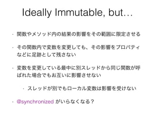 Ideally Immutable, but… 
• 関数やメソッド内の結果の影響をその範囲に限定させる
• その関数内で変数を変更しても、その影響をプロパティ
などに足跡として残さない
• 変数を変更している最中に別スレッドから同じ関数が呼
ばれた場合でもお互いに影響させない
• スレッドが別でもローカル変数は影響を受けない
• @synchronized がいらなくなる？
 