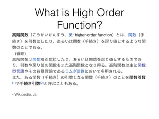 What is High Order
Function?
高階関数（こうかいかんすう、英: higher-order function）とは、関数（手
続き）を引数にしたり、あるいは関数（手続き）を戻り値とするような関
数のことである。
(省略)
高階関数は関数を引数にしたり、あるいは関数を戻り値とするものであ
り、引数や戻り値の関数もまた高階関数となり得る。高階関数は主に関数
型言語やその背景理論であるラムダ計算において多用される。
また、ある関数（手続き）の引数となる関数（手続き）のことを関数引数
[1]や手続き引数[2]と呼ぶこともある。
- Wikipedia, Ja
 