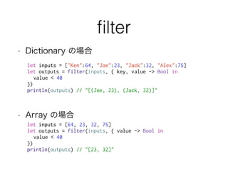 ﬁlter
• Dictionary の場合
• Array の場合
let inputs = ["Ken":64, "Joe":23, "Jack":32, "Alex":75]
let outputs = filter(inputs, { key, value -> Bool in
value < 40
})
println(outputs) // "[(Joe, 23), (Jack, 32)]"
let inputs = [64, 23, 32, 75]
let outputs = filter(inputs, { value -> Bool in
value < 40
})
println(outputs) // "[23, 32]"
 