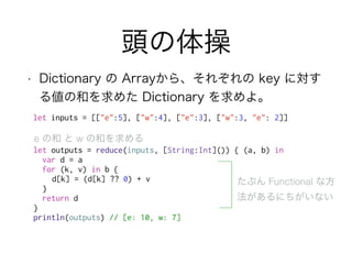 頭の体操
• Dictionary の Arrayから、それぞれの key に対す
る値の和を求めた Dictionary を求めよ。
let outputs = reduce(inputs, [String:Int]()) { (a, b) in
var d = a
for (k, v) in b {
d[k] = (d[k] ?? 0) + v
}
return d
}
println(outputs) // [e: 10, w: 7]
e の和 と w の和を求める
たぶん Functional な方
法があるにちがいない
let inputs = [["e":5], ["w":4], ["e":3], ["w":3, "e": 2]]
 