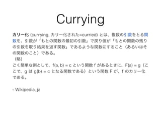 Currying
カリー化 (currying, カリー化された=curried) とは、複数の引数をとる関
数を、引数が「もとの関数の最初の引数」で戻り値が「もとの関数の残り
の引数を取り結果を返す関数」であるような関数にすること（あるいはそ
の関数のこと）である。
（略）
ごく簡単な例として、f(a, b) = c という関数 f があるときに、F(a) = g（こ
こで、g は g(b) = c となる関数である）という関数 F が、f のカリー化
である。
- Wikipedia, ja
 
