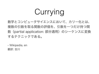 Currying
数学とコンピュータサイエンスにおいて、カリー化とは、
複数の引数を取る関数の評価を、引数を一つだけ持つ関
数（partial application: 部分適用）のシーケンスに変換
するテクニックである。
- Wikipedia, en
翻訳: 吉川
 