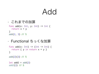 Add
• これまでの加算
func add(x: Int, y: Int) -> Int {
return x + y
}
add(2, 3) // 5
• Functional ちっくな加算
func add(x: Int) -> (Int -> Int) {
return { y in return x + y }
}
add(2)(3) // 5
let add2 = add(2)
add2(3) // 5
 