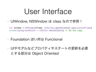 User Interface
• UIWindow, NSWindow は class なので参照！
• Foundation ぽい所は Functional
• UIやモデルなどプロパティやステートの更新を必要
とする部分は Object Oriented
var window = UIWindow(frame: UIScreen.mainScreen().applicationFrame)
window.backgroundColor = UIColor.whiteColor() // do not copy
 