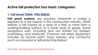 Active fall protection four basic categories:
1. Fall Arrest OSHA 1926.502(d)
Fall arrest systems are required whenever a worker is
exposed to a fall hazard. In the construction industry, OSHA
defines a fall hazard as a drop of 6 feet or more from a
working/walking surface to a lower level or grade. Some
exceptions exist, including (but not limited to) ladders,
scaffolding, and steelwork. Common fall arrest equipment
includes an anchor point, body harness, and connector
(such as a lanyard or self-retracting lifeline.)
(NOTE: OSHA – Occupational Safety and Health Administration)
 