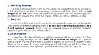 a. Full Body Harness
– a piece of equipment worn by the worker to support their body in case of
a fall. Must be capable of supporting a person and their tools, with a total
weight of 310 lbs. and must be used in conjunction with an anchorage and
deceleration device that limits the impact forces of fall to 1,800 lbs. or less.
b. Lanyard
– are the safety straps that connect your harness to a secure anchor point.
They come in different lengths, from a 50-foot self-retracting lanyard (SRL) to a
2-foot webbed lanyard. Each type of lanyard serves a specific purpose
depending on the job and safety needs.
c. Anchor points
– are the critical part that your safety harness and lanyard attach to. They
must be strong enough to hold 5,000 lbs or double the weight of a person
falling 6 feet. It’s important that a qualified expert, as defined by OSHA, installs
these anchor points to make sure they won't fail during a fall. Even the best
harness and lanyard won't protect you if the anchor point isn't secure.
 