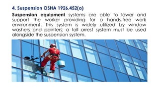 4. Suspension OSHA 1926.452(o)
Suspension equipment systems are able to lower and
support the worker providing for a hands-free work
environment. This system is widely utilized by window
washers and painters; a fall arrest system must be used
alongside the suspension system.
 