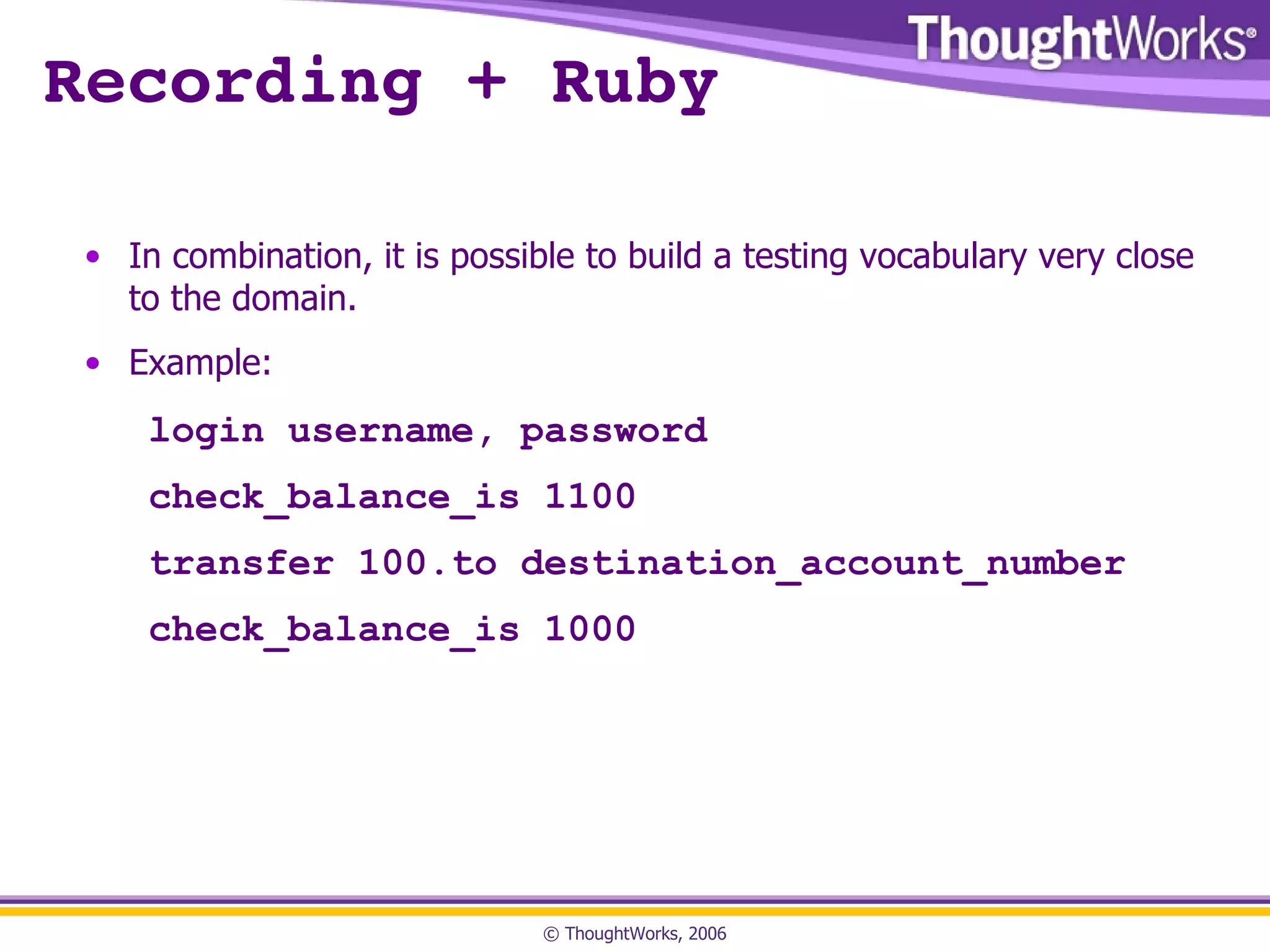 Recording + Ruby In combination, it is possible to build a testing vocabulary very close to the domain. Example: login username, password check_balance_is 1100 transfer 100.to destination_account_number check_balance_is 1000 