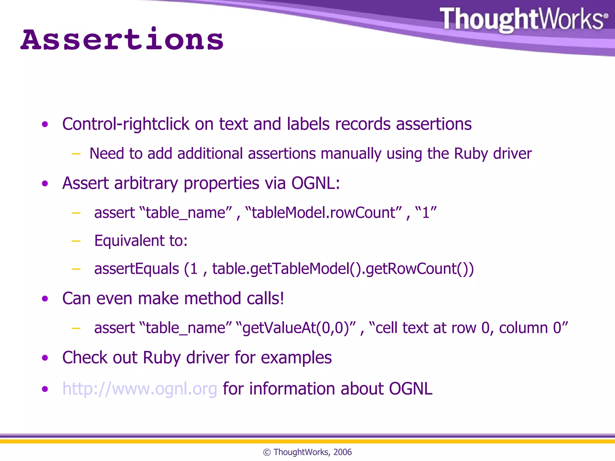 Assertions Control-rightclick on text and labels records assertions Need to add additional assertions manually using the Ruby driver Assert arbitrary properties via OGNL: assert “table_name” , “tableModel.rowCount” , “1” Equivalent to: assertEquals (1 , table.getTableModel().getRowCount()) Can even make method calls! assert “table_name” “getValueAt(0,0)” , “cell text at row 0, column 0” Check out Ruby driver for examples http://www.ognl.org  for information about OGNL 