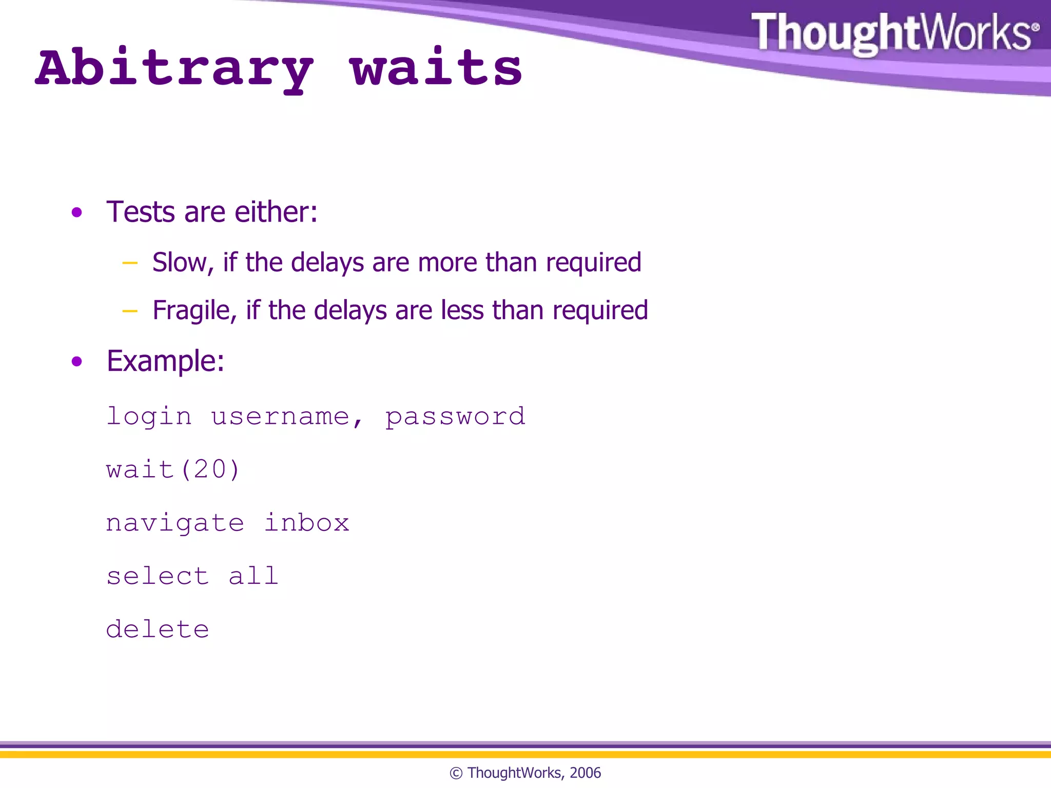 Abitrary waits Tests are either: Slow, if the delays are more than required Fragile, if the delays are less than required Example: login username, password wait(20) navigate inbox select all delete 