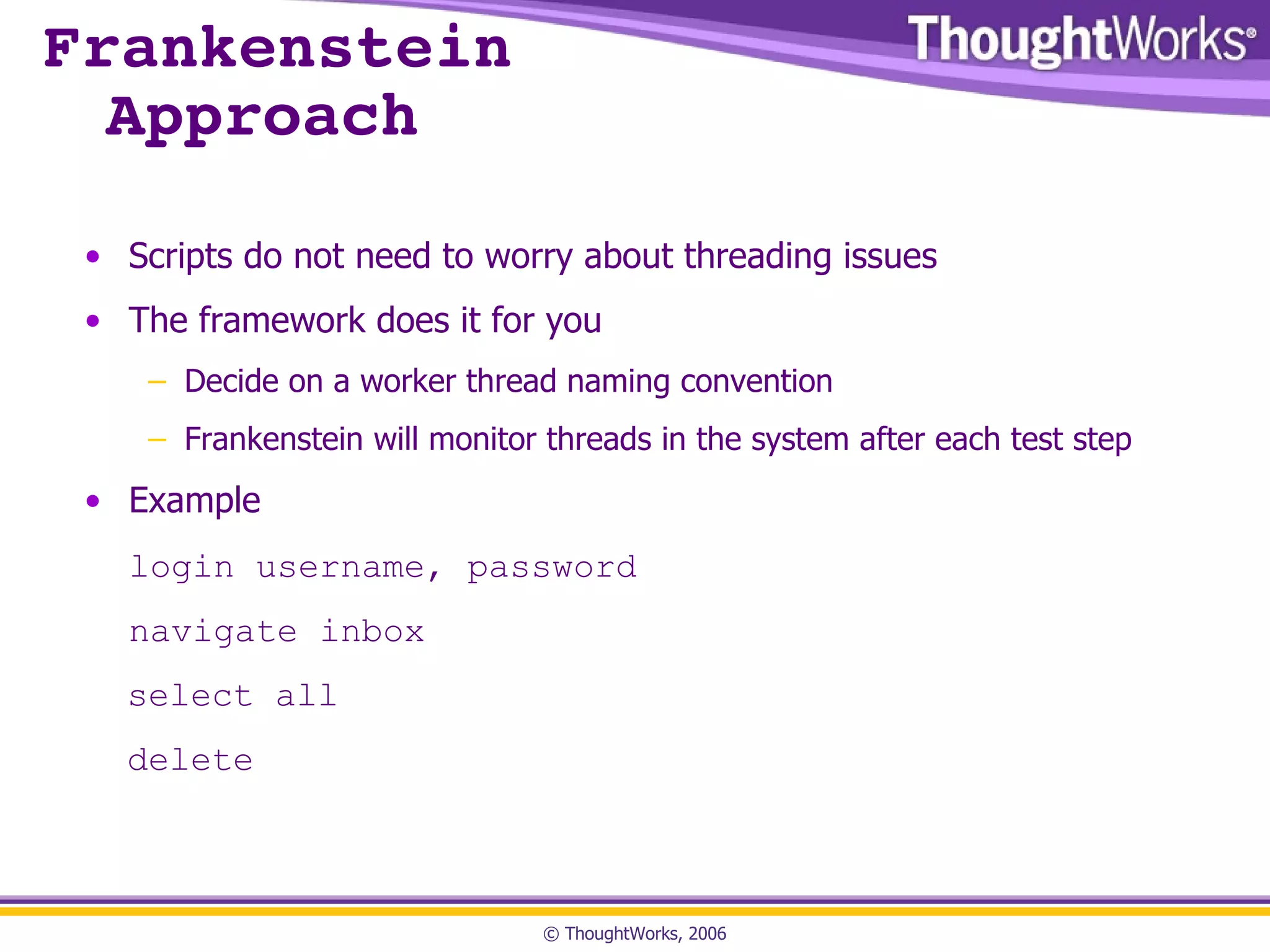 Frankenstein Approach Scripts do not need to worry about threading issues The framework does it for you Decide on a worker thread naming convention Frankenstein will monitor threads in the system after each test step Example login username, password navigate inbox select all delete 