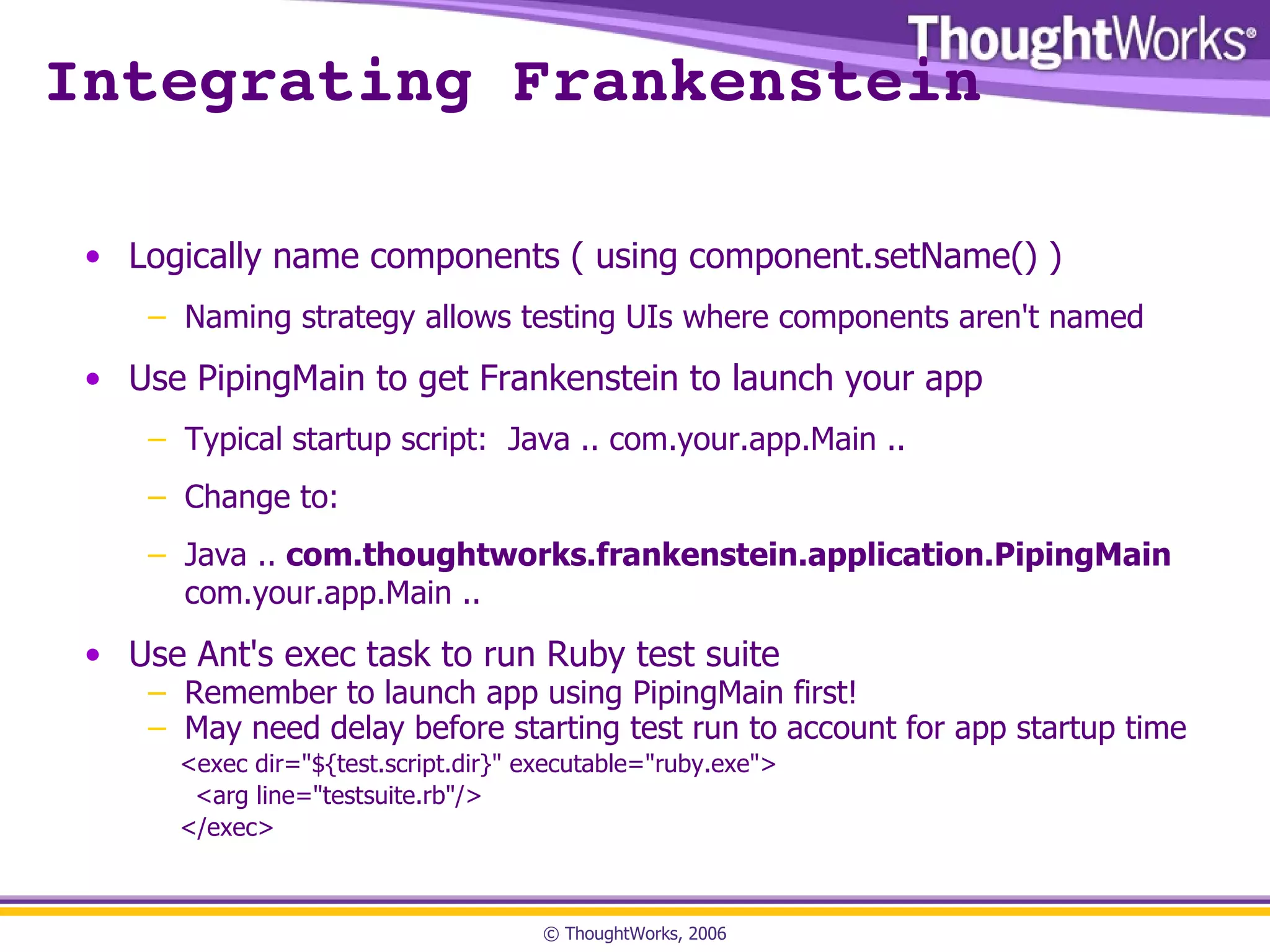 Integrating Frankenstein Logically name components ( using component.setName() ) Naming strategy allows testing UIs where components aren't named Use PipingMain to get Frankenstein to launch your app Typical startup script:  Java .. com.your.app.Main .. Change to: Java ..  com.thoughtworks.frankenstein.application.PipingMain  com.your.app.Main .. Use Ant's exec task to run Ruby test suite Remember to launch app using PipingMain first! May need delay before starting test run to account for app startup time <exec dir="${test.script.dir}" executable="ruby.exe"> <arg line="testsuite.rb"/> </exec> 