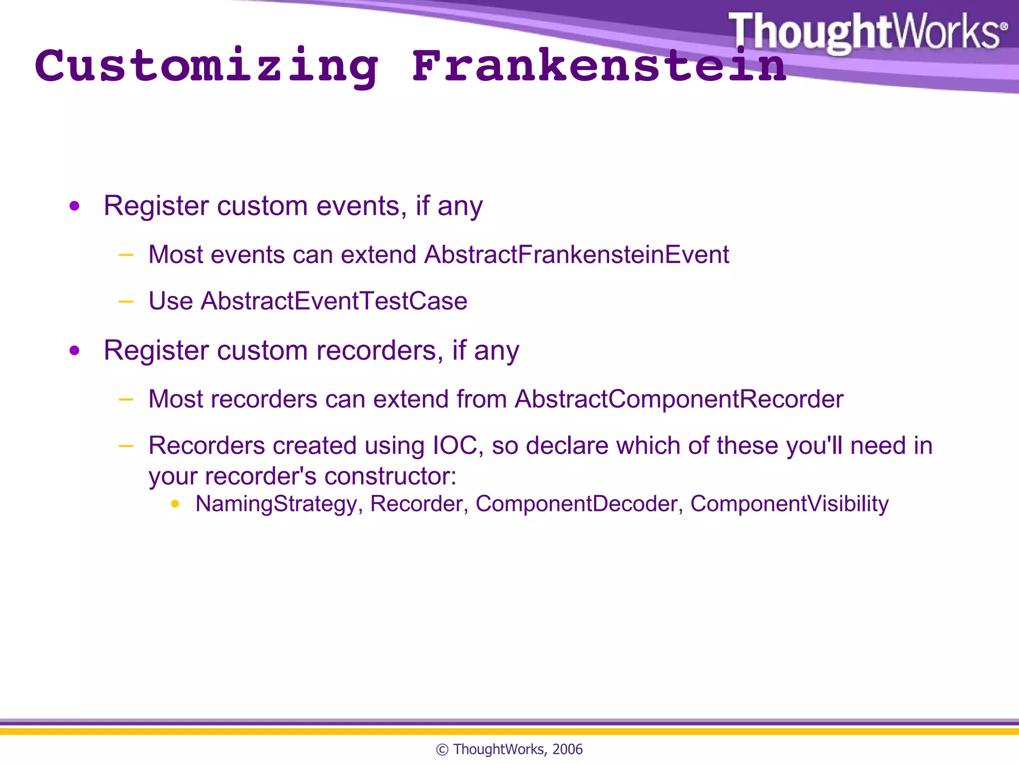 Customizing Frankenstein Register custom events, if any Most events can extend AbstractFrankensteinEvent Use AbstractEventTestCase Register custom recorders, if any Most recorders can extend from AbstractComponentRecorder Recorders created using IOC, so declare which of these you'll need in your recorder's constructor: NamingStrategy, Recorder, ComponentDecoder, ComponentVisibility 
