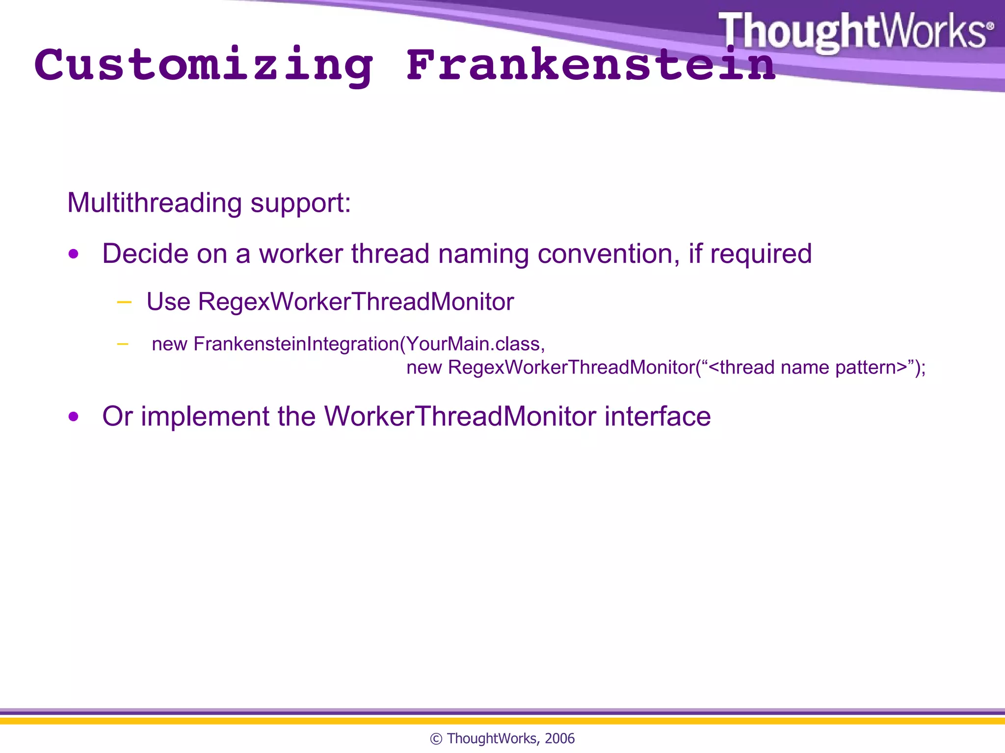 Customizing Frankenstein Multithreading support: Decide on a worker thread naming convention, if required Use RegexWorkerThreadMonitor new FrankensteinIntegration(YourMain.class,    new RegexWorkerThreadMonitor(“<thread name pattern>”); Or implement the WorkerThreadMonitor interface 