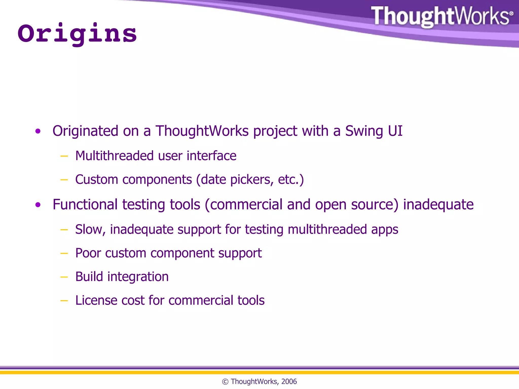 Origins Originated on a ThoughtWorks project with a Swing UI Multithreaded user interface Custom components (date pickers, etc.) Functional testing tools (commercial and open source) inadequate Slow, inadequate support for testing multithreaded apps Poor custom component support Build integration License cost for commercial tools 