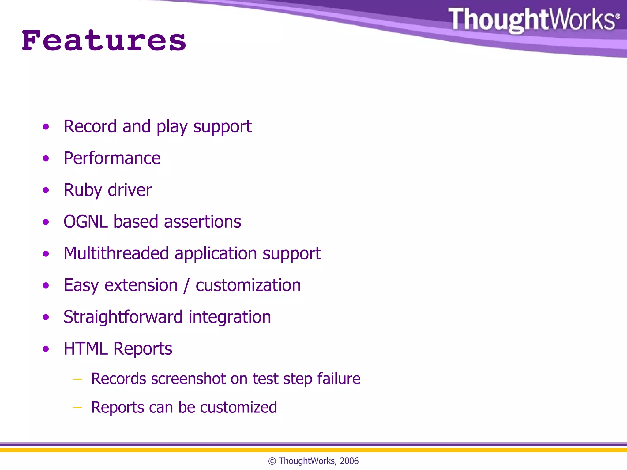 Features Record and play support Performance Ruby driver OGNL based assertions Multithreaded application support Easy extension / customization Straightforward integration HTML Reports Records screenshot on test step failure Reports can be customized 