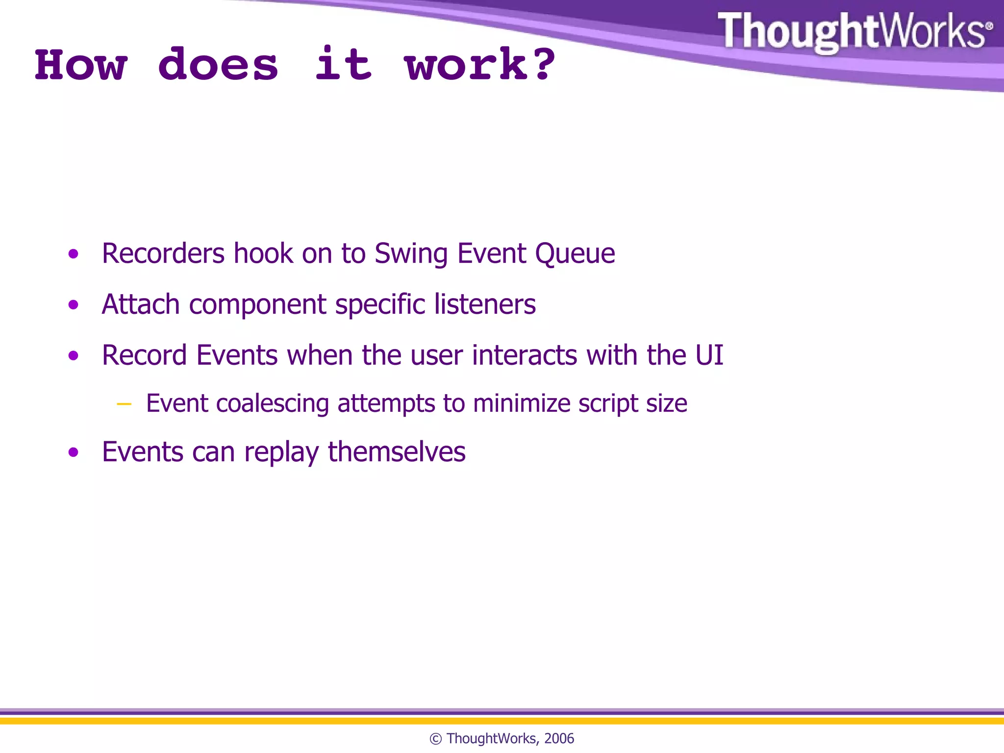 How does it work? Recorders hook on to Swing Event Queue Attach component specific listeners Record Events when the user interacts with the UI Event coalescing attempts to minimize script size Events can replay themselves 
