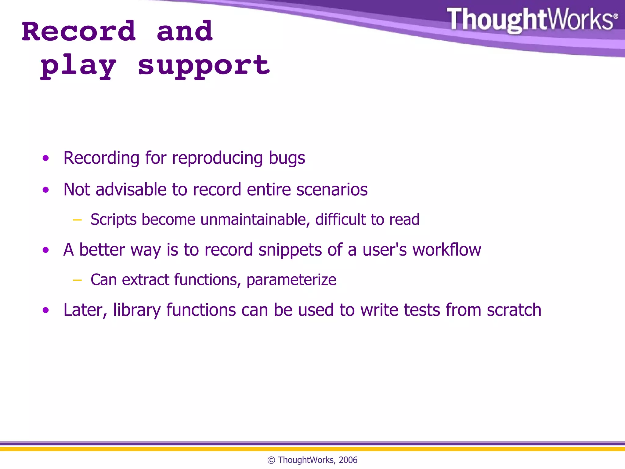 Record and  play support Recording for reproducing bugs Not advisable to record entire scenarios Scripts become unmaintainable, difficult to read A better way is to record snippets of a user's workflow Can extract functions, parameterize Later, library functions can be used to write tests from scratch 