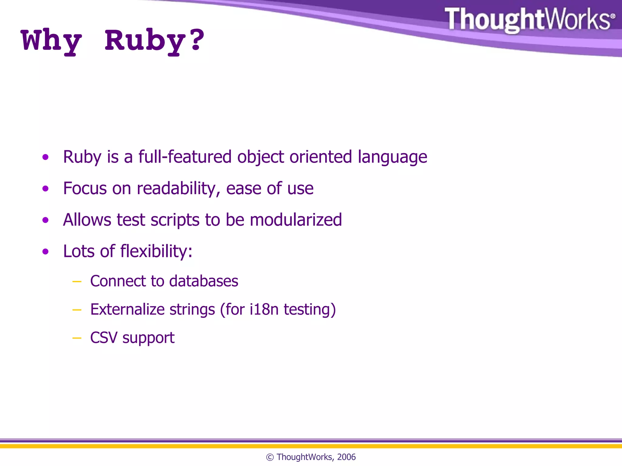 Why Ruby? Ruby is a full-featured object oriented language Focus on readability, ease of use Allows test scripts to be modularized Lots of flexibility: Connect to databases Externalize strings (for i18n testing) CSV support 