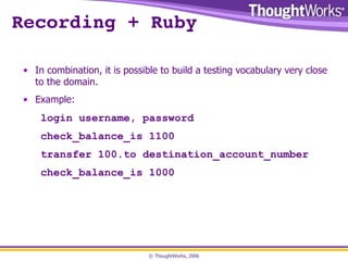Recording + Ruby In combination, it is possible to build a testing vocabulary very close to the domain. Example: login username, password check_balance_is 1100 transfer 100.to destination_account_number check_balance_is 1000 