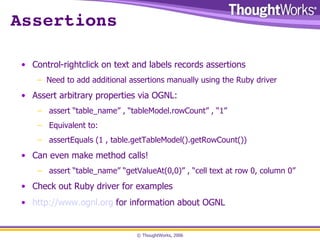 Assertions Control-rightclick on text and labels records assertions Need to add additional assertions manually using the Ruby driver Assert arbitrary properties via OGNL: assert “table_name” , “tableModel.rowCount” , “1” Equivalent to: assertEquals (1 , table.getTableModel().getRowCount()) Can even make method calls! assert “table_name” “getValueAt(0,0)” , “cell text at row 0, column 0” Check out Ruby driver for examples http://www.ognl.org  for information about OGNL 